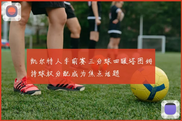 凯尔特人季前赛三分球回暖塔图姆持球权分配成为焦点话题