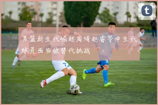 男篮新生代崛起周琦赵睿等中生代球员面临被替代挑战