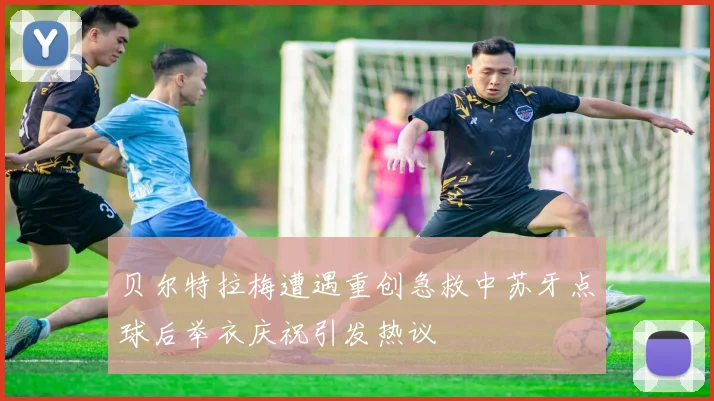 贝尔特拉梅遭遇重创急救中苏牙点球后举衣庆祝引发热议