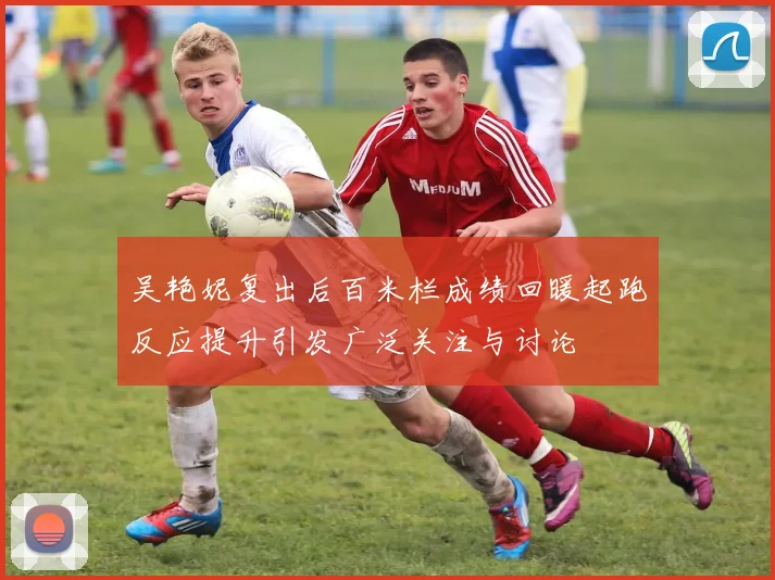 吴艳妮复出后百米栏成绩回暖起跑反应提升引发广泛关注与讨论
