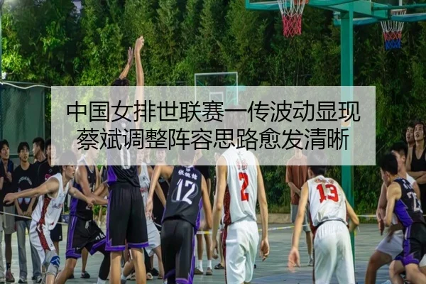 中国女排世联赛一传波动显现 蔡斌调整阵容思路愈发清晰