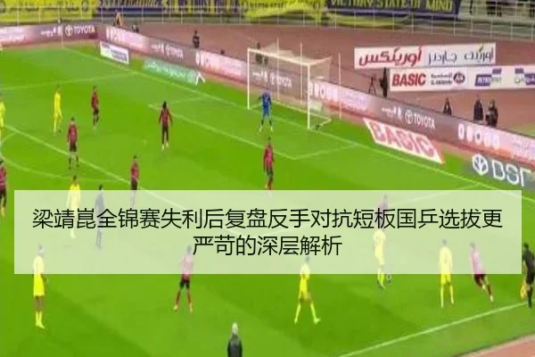 梁靖崑全锦赛失利后复盘反手对抗短板国乒选拔更严苛的深层解析